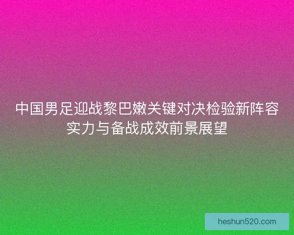 中国男足迎战黎巴嫩关键对决检验新阵容实力与备战成效前景展望