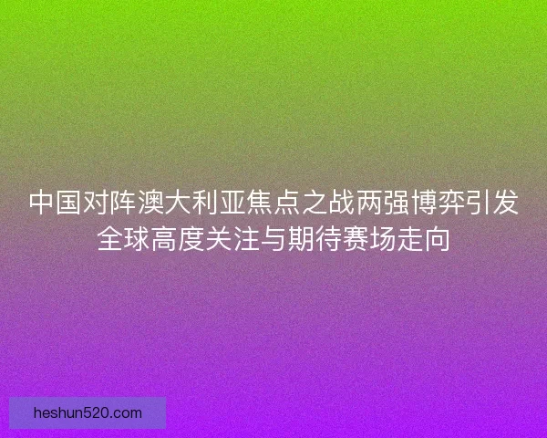 中国对阵澳大利亚焦点之战两强博弈引发全球高度关注与期待赛场走向
