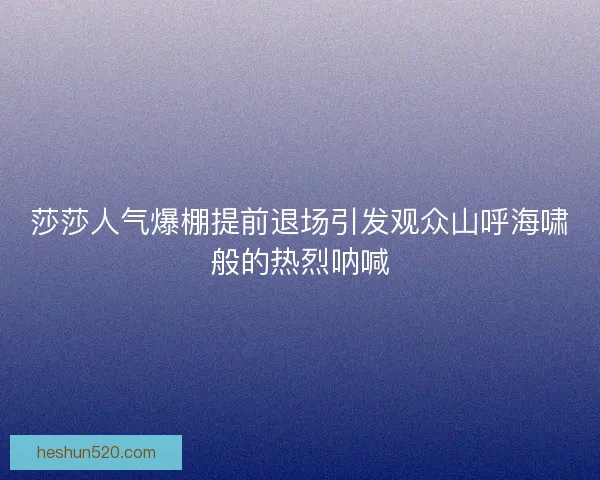 莎莎人气爆棚提前退场引发观众山呼海啸般的热烈呐喊