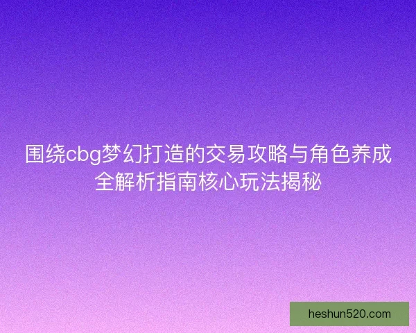 围绕cbg梦幻打造的交易攻略与角色养成全解析指南核心玩法揭秘