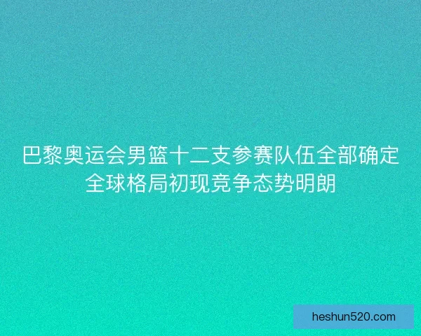 巴黎奥运会男篮十二支参赛队伍全部确定全球格局初现竞争态势明朗
