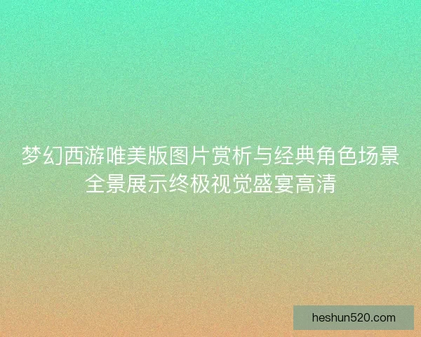 梦幻西游唯美版图片赏析与经典角色场景全景展示终极视觉盛宴高清