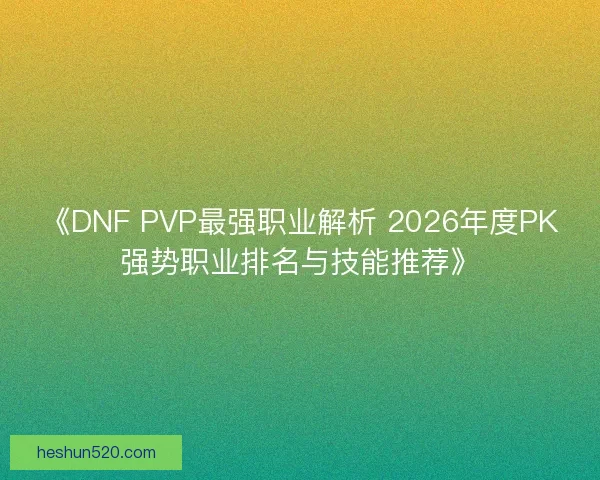 《DNF PVP最强职业解析 2026年度PK强势职业排名与技能推荐》