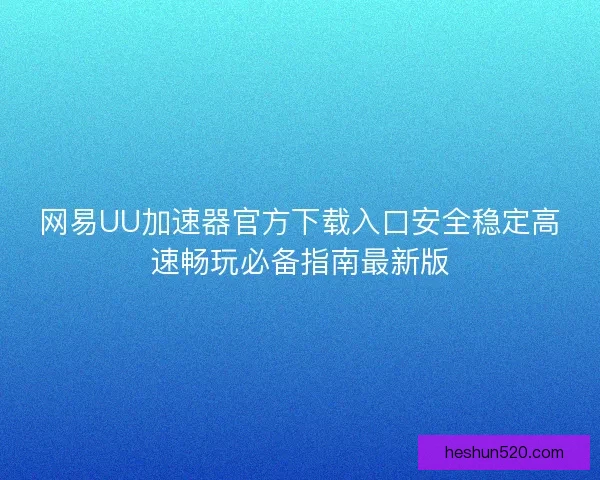 网易UU加速器官方下载入口安全稳定高速畅玩必备指南最新版