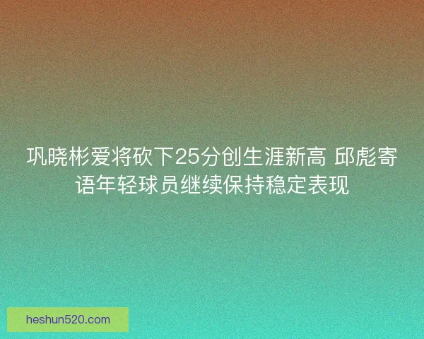巩晓彬爱将砍下25分创生涯新高 邱彪寄语年轻球员继续保持稳定表现