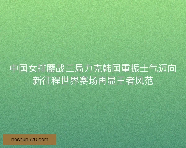 中国女排鏖战三局力克韩国重振士气迈向新征程世界赛场再显王者风范