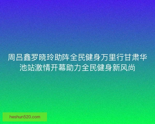 周吕鑫罗晓玲助阵全民健身万里行甘肃华池站激情开幕助力全民健身新风尚