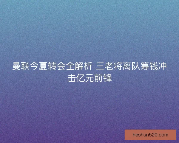 曼联今夏转会全解析 三老将离队筹钱冲击亿元前锋