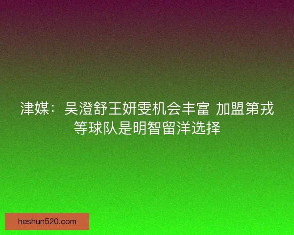 津媒：吴澄舒王妍雯机会丰富 加盟第戎等球队是明智留洋选择
