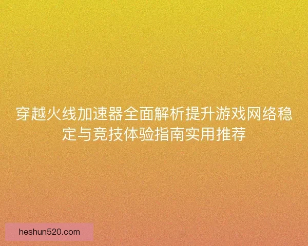 穿越火线加速器全面解析提升游戏网络稳定与竞技体验指南实用推荐