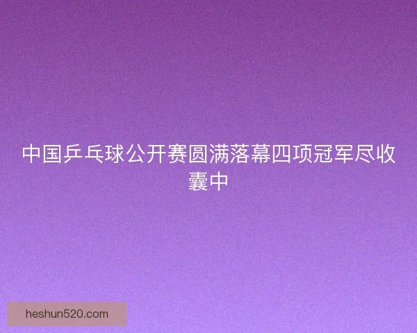 中国乒乓球公开赛圆满落幕四项冠军尽收囊中