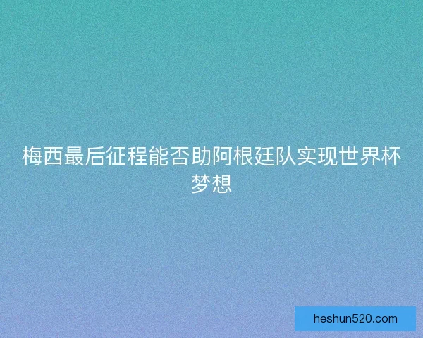 梅西最后征程能否助阿根廷队实现世界杯梦想