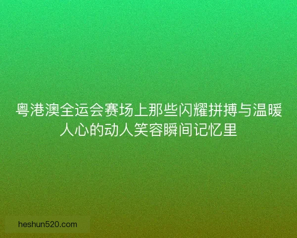 粤港澳全运会赛场上那些闪耀拼搏与温暖人心的动人笑容瞬间记忆里